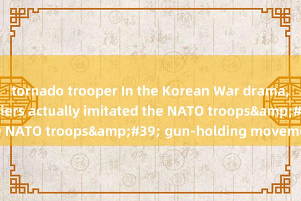 tornado trooper In the Korean War drama, the volunteer soldiers actually imitated the NATO troops&#39; gun-holding movements?