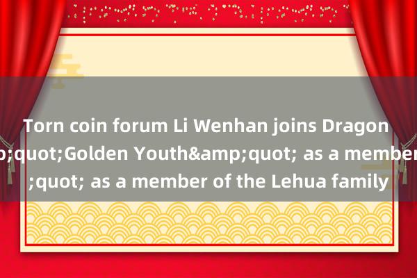 Torn coin forum Li Wenhan joins Dragon TV&#39;s &quot;Golden Youth&quot; as a member of the Lehua family